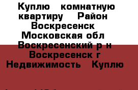 Куплю 1-комнатную квартиру! › Район ­ Воскресенск - Московская обл., Воскресенский р-н, Воскресенск г. Недвижимость » Куплю   